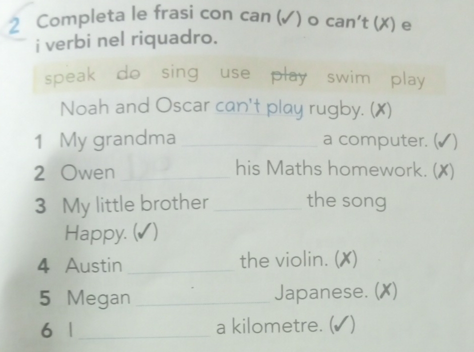 Completa le frasi con can (√) o can't (✗) e 
i verbi nel riquadro. 
speak do sing use play swim play 
Noah and Oscar can't play rugby. (✗) 
1 My grandma _a computer. ( √) 
2 Owen _his Maths homework. () X) 
3 My little brother _the song 
Happy. (✓) 
4 Austin _the violin. (X) 
5 Megan _Japanese. () X) 
6 1 _a kilometre. (✔)