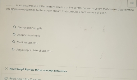 is an autoimmune inflammatory disease of the central nervous system that causes deterioration
and permanent damage to the myelin sheath that surrounds each nerve cell axon.
Bacterial meningitis
Aseptic meningitis
Multiple sclerosis
Amyotrophic lateral sclerosis
Need help? Review these concept resources.
Read About the Concent