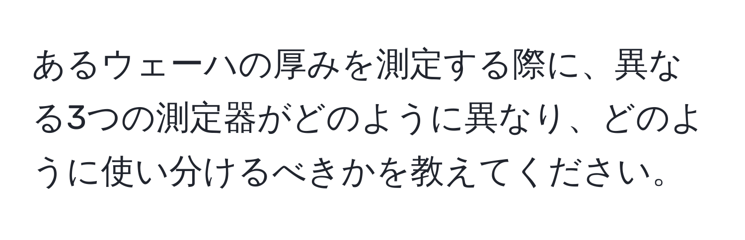 あるウェーハの厚みを測定する際に、異なる3つの測定器がどのように異なり、どのように使い分けるべきかを教えてください。