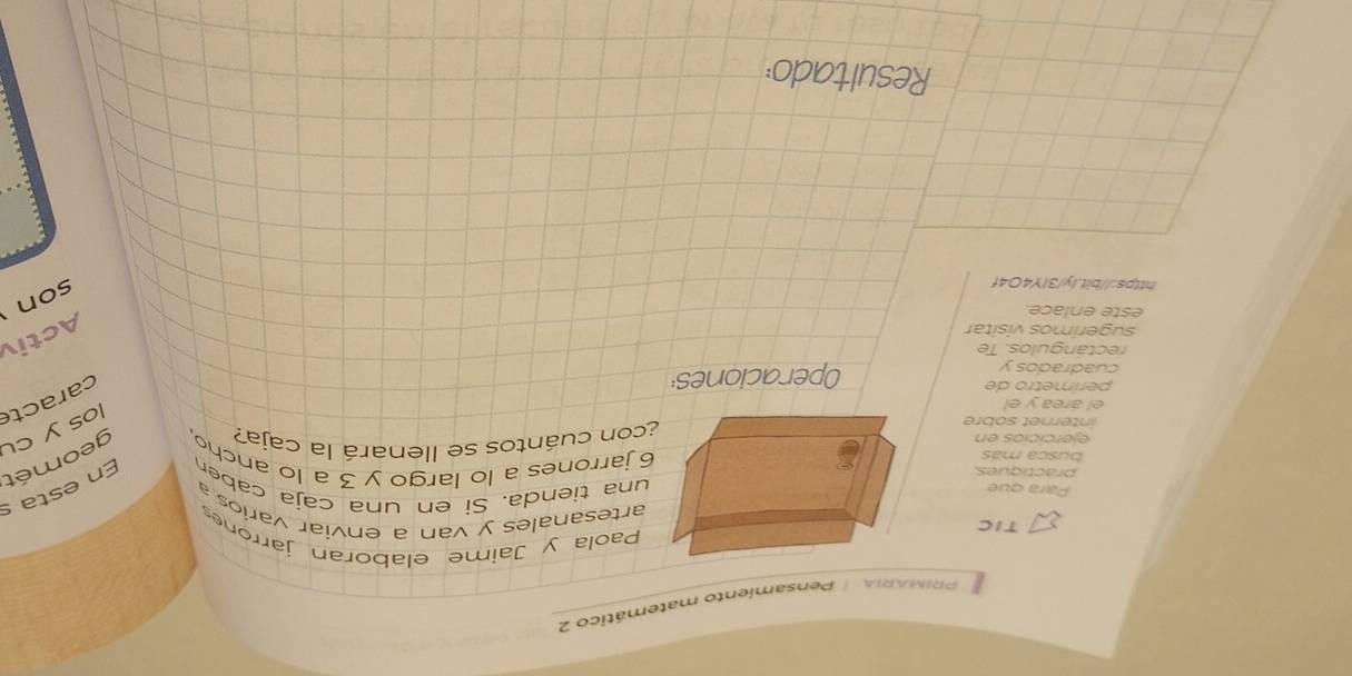 PRIMARIA | Pensamiento matemático 2 
Paola y Jaime elaboran jarrones 
TICartesanales y van a enviar varios 
Para que 
una tienda. Si en una caja caben En esta s 
practiques6 jarrones a lo largo y 3 a lo ancho geomét 
busca más 
ejercicios en 
internet sobre¿con cuántos se llenará la caja? 
caracte 
el área y el 
los y cu 
perímetro de 
cuadrados y Operaciones 
rectángulos. Te 
sugerímos visitar 
Activ 
este enlace. 
https://bit.ly/3IY4O4f 
son 
Resultado: