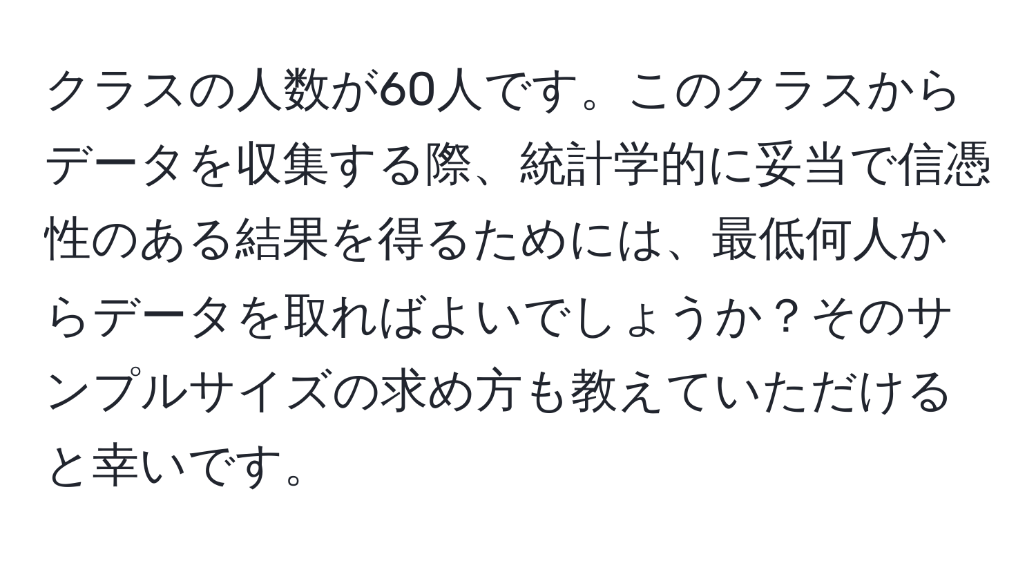 クラスの人数が60人です。このクラスからデータを収集する際、統計学的に妥当で信憑性のある結果を得るためには、最低何人からデータを取ればよいでしょうか？そのサンプルサイズの求め方も教えていただけると幸いです。