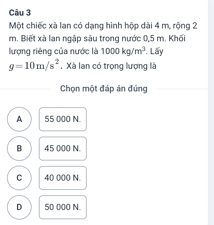 Một chiếc xà lan có dạng hình hộp dài 4 m, rộng 2
m. Biết xà lan ngập sâu trong nước 0,5 m. Khối
lượng riêng của nước là 1000kg/m^3. Lấy
g=10m/s^2. Xà lan có trọng lượng là
Chọn một đáp án đúng
A 55 000 N.
B 45 000 N.
C 40 000 N.
D 50 000 N.