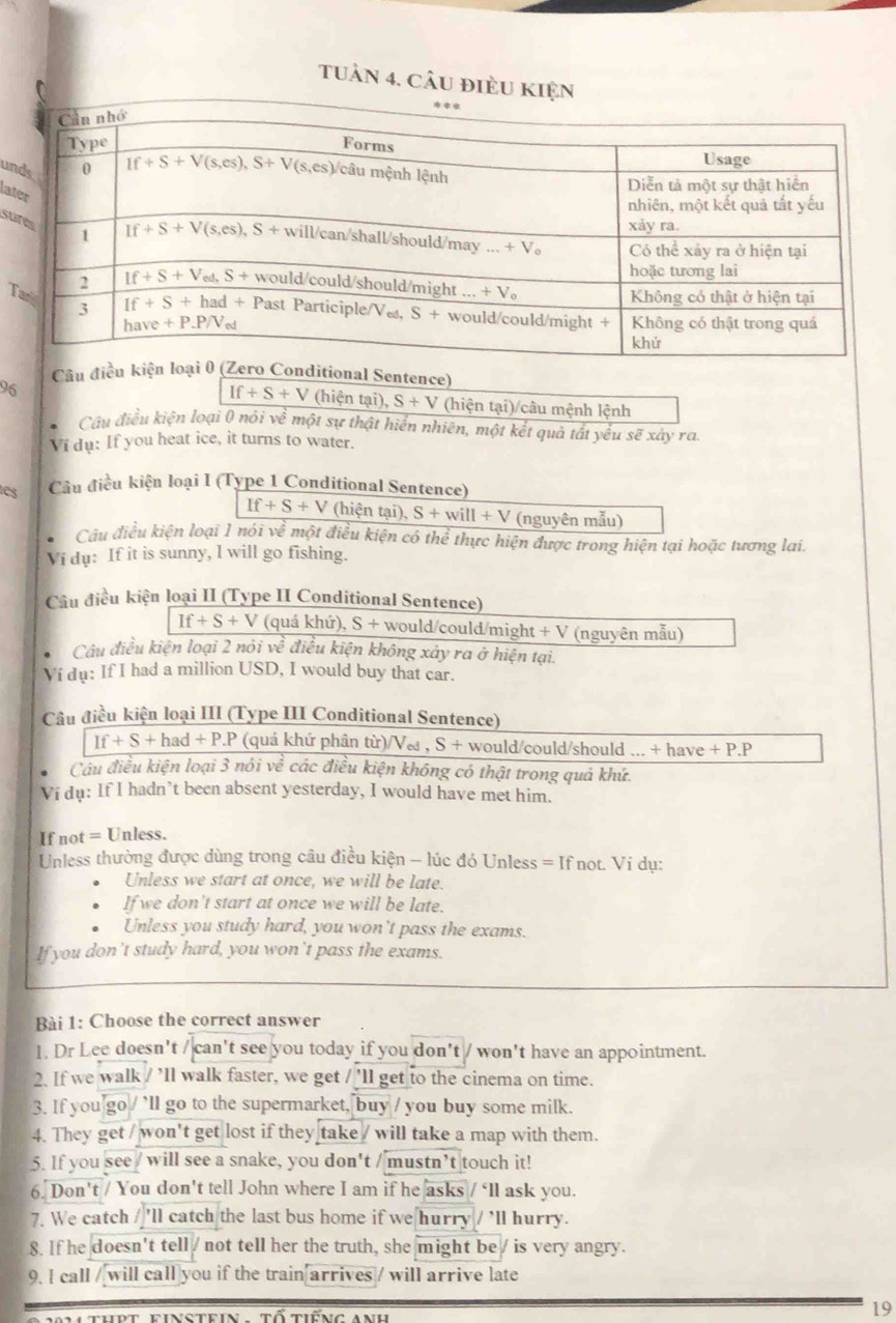 Tuần 4. câu điÈu KIện
un
lat
su
T
Câu điều kiện ro Conditional Sentence)
If+S+V
96 (hiện tại), S+V (hiện tại)/câu mệnh lệnh
. Câu điều kiện loại 0 nói về một sự thật hiển nhiên, một kết quả tất yếu sẽ xày ra.
Ví du: If you heat ice, it turns to water.
CS Câu điều kiện loại I (Type 1 Conditional Sentence)
If+S+V (hiện tại), S+will+V (nguyên mẫu)
Câu điều kiện loại 1 nói về một điều kiện có thể thực hiện được trong hiện tại hoặc tương lai.
Vi dụ: If it is sunny, I will go fishing.
Câu điều kiện loại II (Type II Conditional Sentence)
If+S+V (quá khứ), S + would/could/might + V (nguyên mẫu)
Câu điều kiện loại 2 nói về điều kiện không xảy ra ở hiện tại.
Ví dụ: If I had a million USD, I would buy that car.
Câu điều kiện loại III (Type III Conditional Sentence)
If+S+had+P.P * (quá khứ phân từ)/Ve , S + would/could/should ... + have +P.P
Câầu điều kiện loại 3 nói về các điều kiện không có thật trong quá khứ.
Ví du: If I hadn’t been absent yesterday, I would have met him.
If not = Unless.
Unless thường được dùng trong câu điều kiện - lúc đó Unless = If not. Vi dụ:
Unless we start at once, we will be late.
If we don't start at once we will be late.
Unless you study hard, you won't pass the exams.
If you don't study hard, you won't pass the exams.
Bài 1: Choose the correct answer
1. Dr Lee doesn't / can't see you today if you don't / won't have an appointment.
2. If we walk / ’ll walk faster, we get / 'll get to the cinema on time.
3. If you go / ’ll go to the supermarket, buy / you buy some milk.
4. They get / won't get lost if they take / will take a map with them.
5. If you see / will see a snake, you don't / mustn’t touch it!
6. Don't / You don't tell John where I am if he asks / ‘ll ask you.
7. We catch / 'll catch the last bus home if we hurry / 'll hurry.
8. If he doesn't tell / not tell her the truth, she might be / is very angry.
9. I call / will call you if the train arrives / will arrive late
19