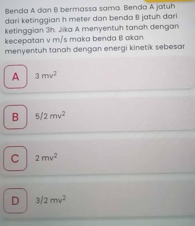 Benda A dan B bermassa sama. Benda A jatuh
dari ketinggian h meter dan benda B jatuh dari
ketinggian 3h. Jika A menyentuh tanah dengan
kecepatan v m/s maka benda B akan
menyentuh tanah dengan energi kinetik sebesar
A 3mv^2
B 5/2mv^2
C 2mv^2
D 3/2mv^2