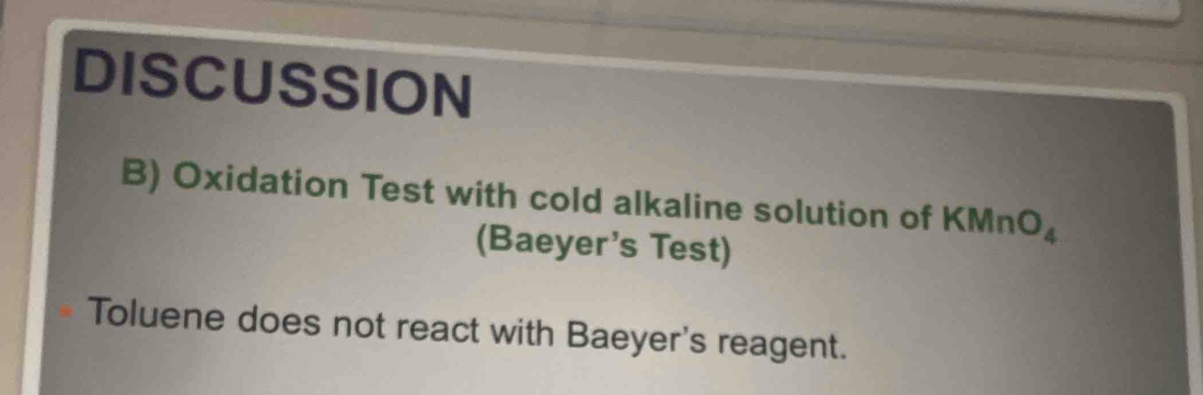 DISCUSSION 
B) Oxidation Test with cold alkaline solution of KMnO_4
(Baeyer's Test) 
Toluene does not react with Baeyer's reagent.