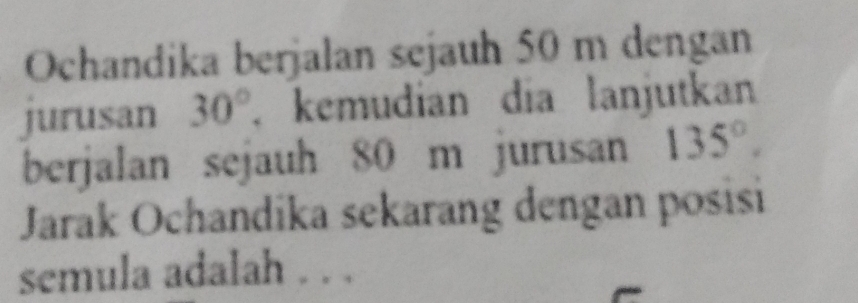 Ochandika berjalan sejauh 50 m dengan 
jurusan 30° , kemudian dia lanjutkan 
berjalan sejauh 80 m jurusan 135°. 
Jarak Ochandika sekarang dengan posisi 
semula adalah . . .