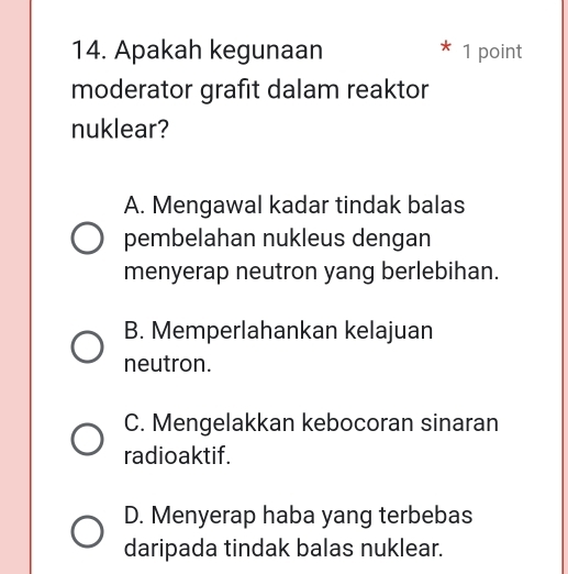 Apakah kegunaan 1 point
moderator grafit dalam reaktor
nuklear?
A. Mengawal kadar tindak balas
pembelahan nukleus dengan
menyerap neutron yang berlebihan.
B. Memperlahankan kelajuan
neutron.
C. Mengelakkan kebocoran sinaran
radioaktif.
D. Menyerap haba yang terbebas
daripada tindak balas nuklear.