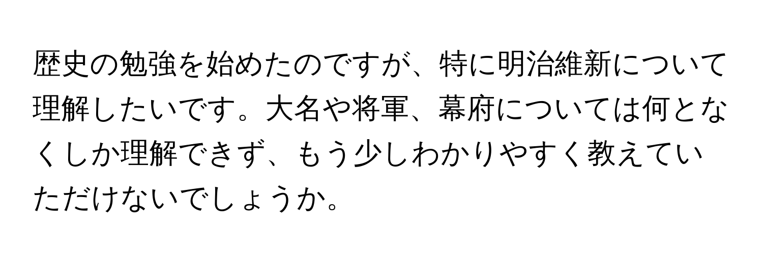 歴史の勉強を始めたのですが、特に明治維新について理解したいです。大名や将軍、幕府については何となくしか理解できず、もう少しわかりやすく教えていただけないでしょうか。