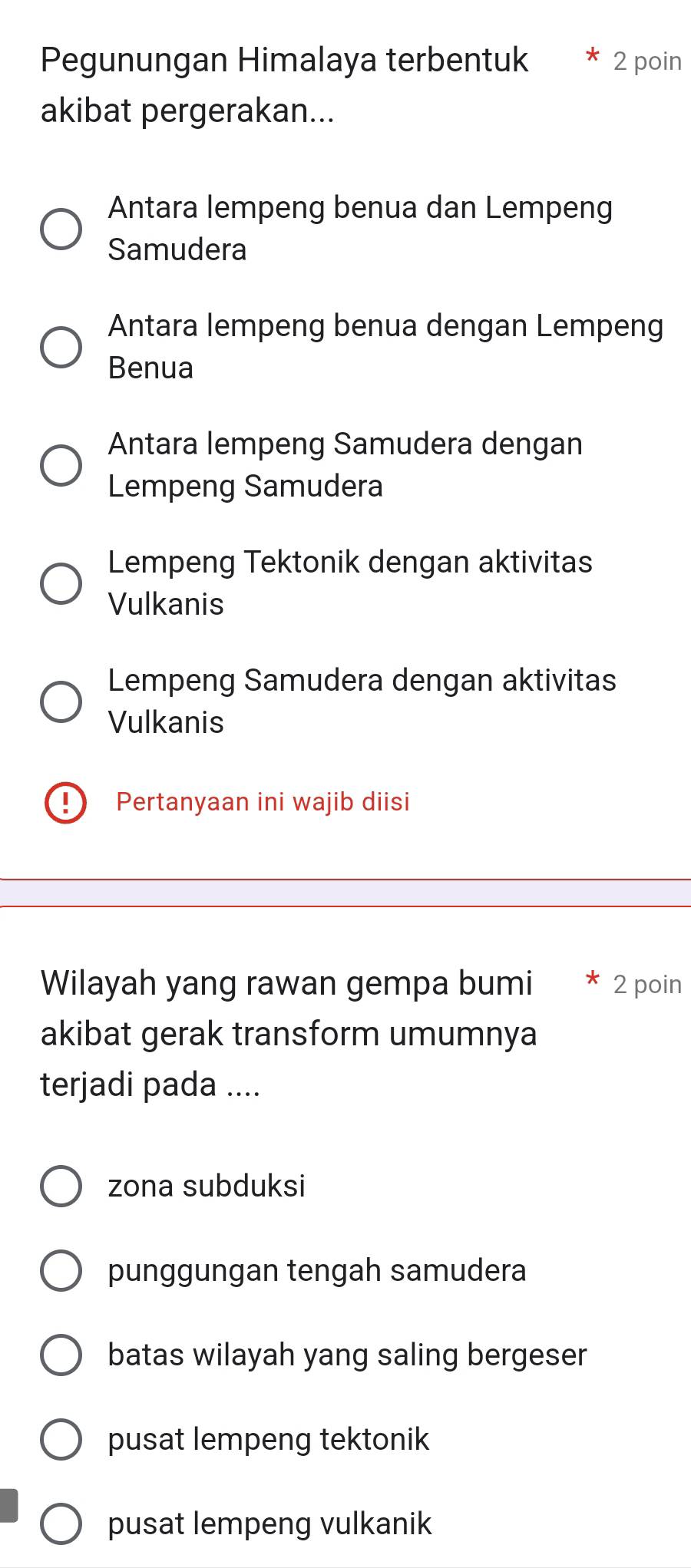 Pegunungan Himalaya terbentuk 2 poin
akibat pergerakan...
Antara lempeng benua dan Lempeng
Samudera
Antara lempeng benua dengan Lempeng
Benua
Antara lempeng Samudera dengan
Lempeng Samudera
Lempeng Tektonik dengan aktivitas
Vulkanis
Lempeng Samudera dengan aktivitas
Vulkanis
Pertanyaan ini wajib diisi
Wilayah yang rawan gempa bumi * 2 poin
akibat gerak transform umumnya
terjadi pada ....
zona subduksi
punggungan tengah samudera
batas wilayah yang saling bergeser
pusat lempeng tektonik
pusat lempeng vulkanik