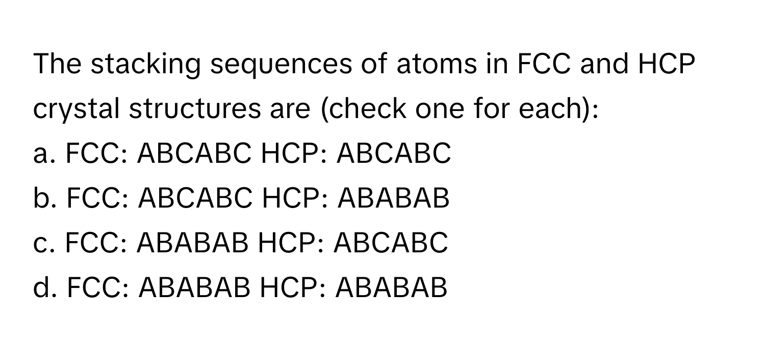 The stacking sequences of atoms in FCC and HCP crystal structures are (check one for each):

a. FCC: ABCABC HCP: ABCABC
b. FCC: ABCABC HCP: ABABAB
c. FCC: ABABAB HCP: ABCABC
d. FCC: ABABAB HCP: ABABAB