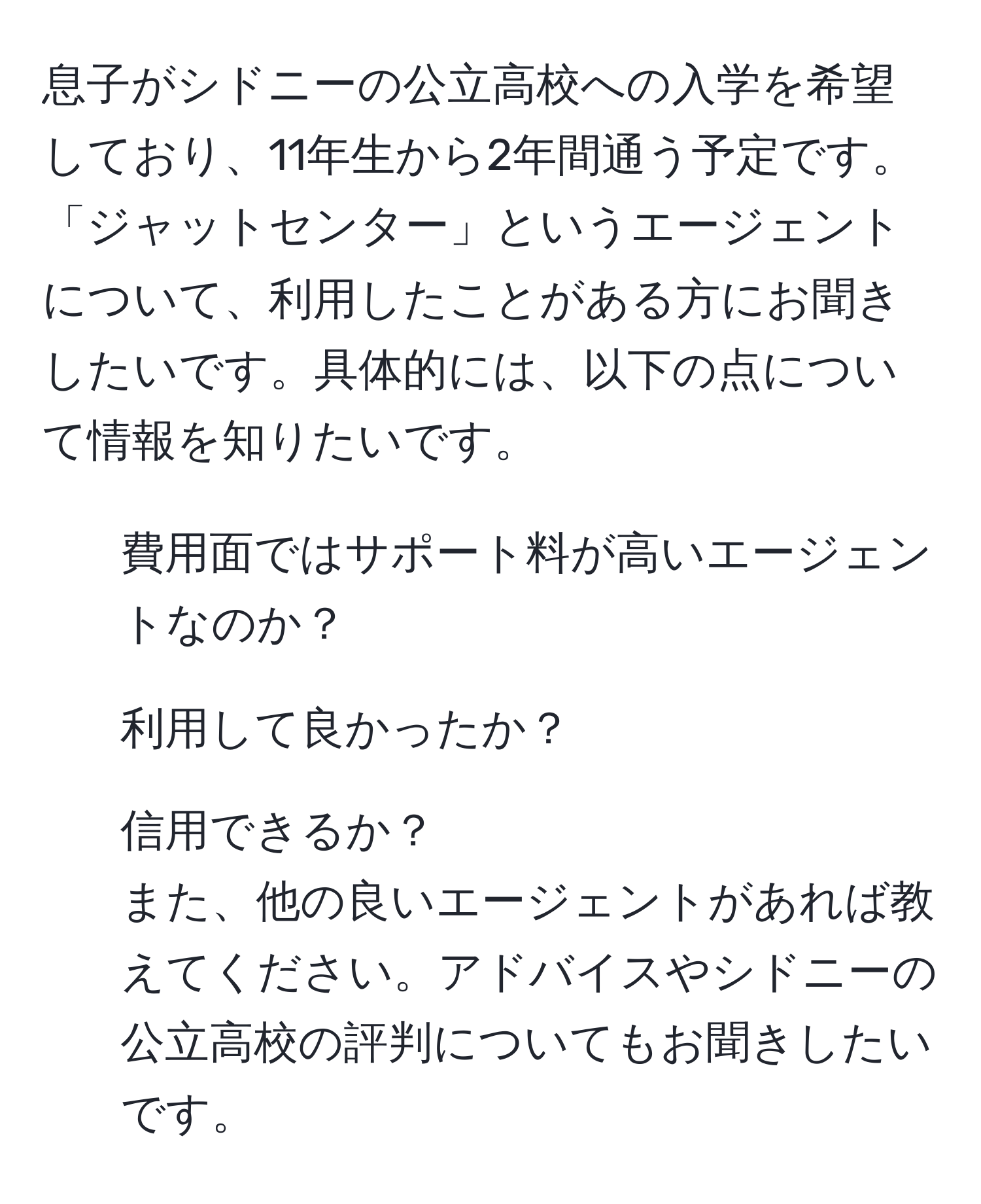 息子がシドニーの公立高校への入学を希望しており、11年生から2年間通う予定です。「ジャットセンター」というエージェントについて、利用したことがある方にお聞きしたいです。具体的には、以下の点について情報を知りたいです。  
- 費用面ではサポート料が高いエージェントなのか？  
- 利用して良かったか？  
- 信用できるか？  
また、他の良いエージェントがあれば教えてください。アドバイスやシドニーの公立高校の評判についてもお聞きしたいです。