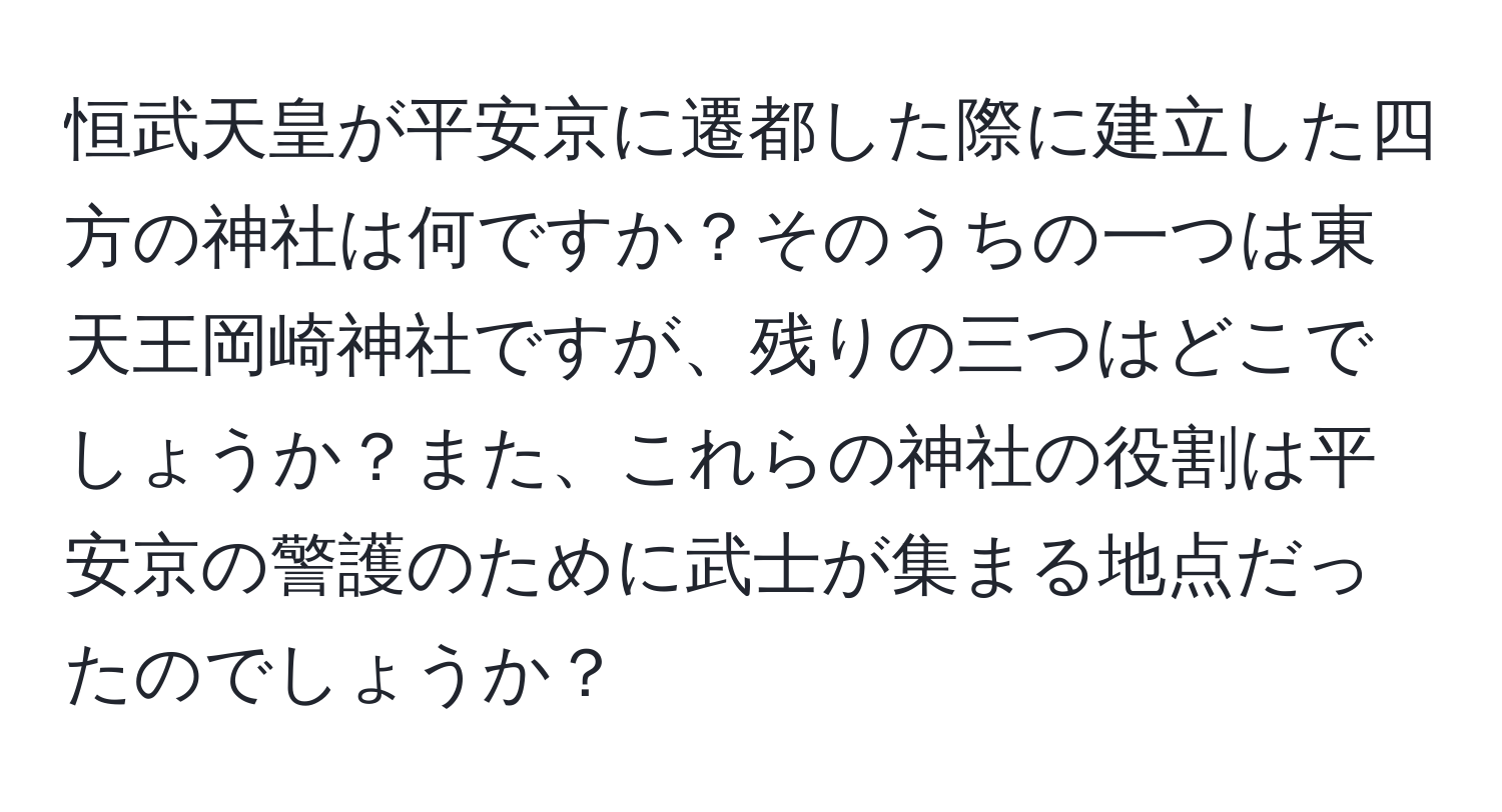 恒武天皇が平安京に遷都した際に建立した四方の神社は何ですか？そのうちの一つは東天王岡崎神社ですが、残りの三つはどこでしょうか？また、これらの神社の役割は平安京の警護のために武士が集まる地点だったのでしょうか？