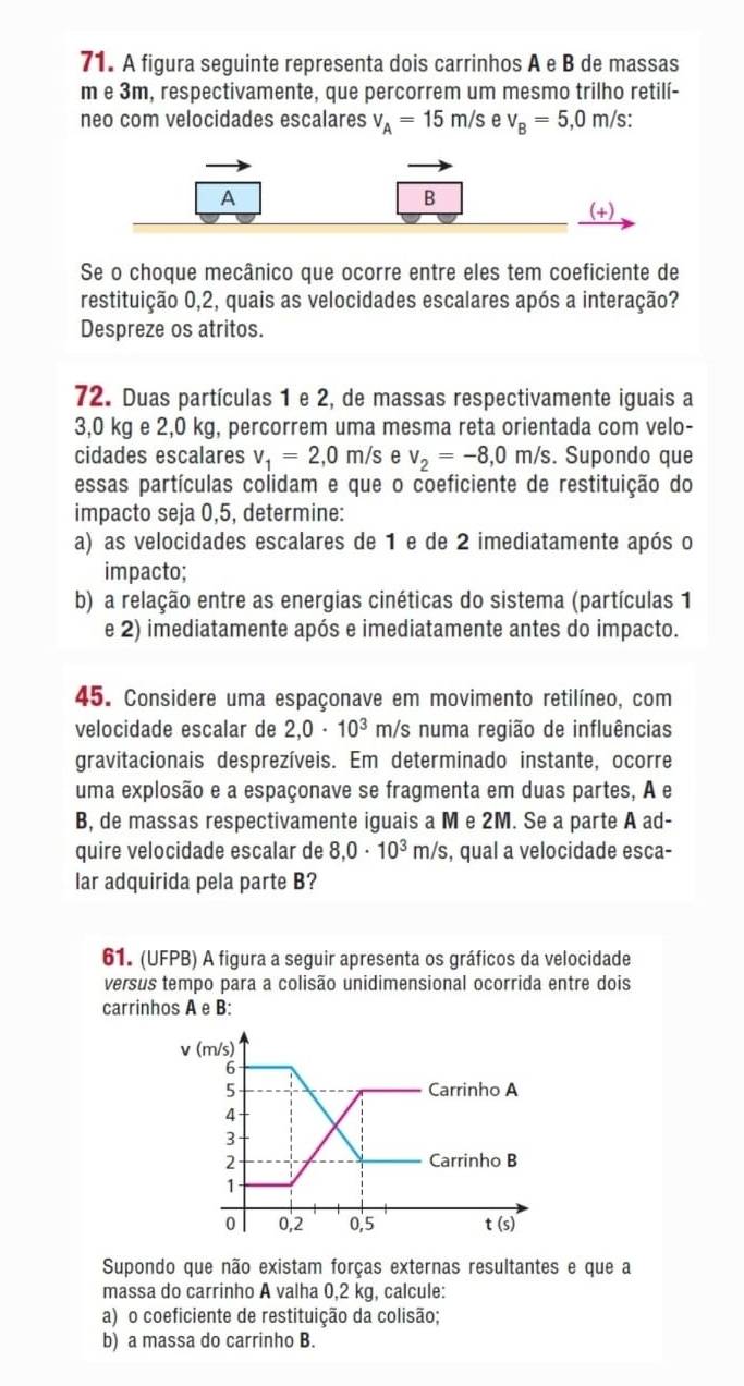 A figura seguinte representa dois carrinhos A e B de massas
m e 3m, respectivamente, que percorrem um mesmo trilho retilí-
neo com velocidades escalares v_A=15m/s e v_B=5,0m/s
A
B
(+)
Se o choque mecânico que ocorre entre eles tem coeficiente de
restituição 0,2, quais as velocidades escalares após a interação?
Despreze os atritos.
72. Duas partículas 1 e 2, de massas respectivamente iguais a
3,0 kg e 2,0 kg, percorrem uma mesma reta orientada com velo-
cidades escalares v_1=2,0m/s e v_2=-8,0m/s.. Supondo que
essas partículas colidam e que o coeficiente de restituição do
impacto seja 0,5, determine:
a) as velocidades escalares de 1 e de 2 imediatamente após o
impacto;
b) a relação entre as energias cinéticas do sistema (partículas 1
e 2) imediatamente após e imediatamente antes do impacto.
45. Considere uma espaçonave em movimento retilíneo, com
velocidade escalar de 2,0· 10^3 m/s numa região de influências
gravitacionais desprezíveis. Em determinado instante, ocorre
uma explosão e a espaçonave se fragmenta em duas partes, A e
B, de massas respectivamente iguais a M e 2M. Se a parte A ad-
quire velocidade escalar de 8,0· 10^3m/s , qual a velocidade esca-
lar adquirida pela parte B?
61. (UFPB) A figura a seguir apresenta os gráficos da velocidade
versus tempo para a colisão unidimensional ocorrida entre dois
carrinhos A e B:
Supondo que não existam forças externas resultantes e que a
massa do carrinho A valha 0,2 kg, calcule:
a) o coeficiente de restituição da colisão;
b) a massa do carrinho B.