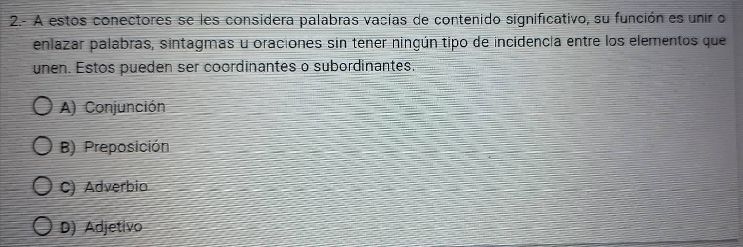 2.- A estos conectores se les considera palabras vacías de contenido significativo, su función es unir o
enlazar palabras, sintagmas u oraciones sin tener ningún tipo de incidencia entre los elementos que
unen. Estos pueden ser coordinantes o subordinantes.
A) Conjunción
B) Preposición
C) Adverbio
D) Adjetivo