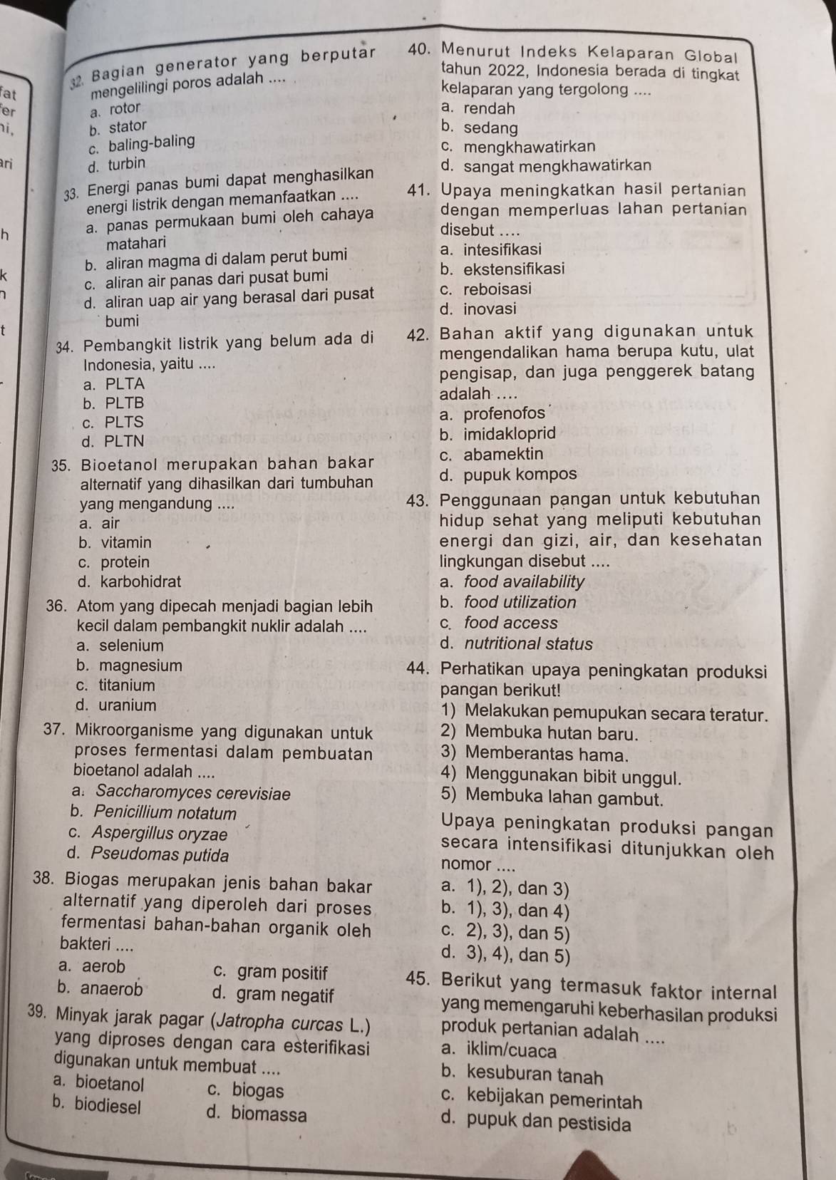 Bagian generator yang berputar 40. Menurut Indeks Kelaparan Global
tahun 2022, Indonesia berada di tingkat
fat mengelilingi poros adalah ....
kelaparan yang tergolong ....
a. rotor a. rendah
i, b. stator b. sedang
c. baling-baling
c. mengkhawatirkan
ari d. turbin d. sangat mengkhawatirkan
33. Energi panas bumi dapat menghasilkan
energi listrik dengan memanfaatkan .... 41. Upaya meningkatkan hasil pertanian
h a. panas permukaan bumi oleh cahaya dengan memperluas lahan pertanian
disebut ....
matahari
b. aliran magma di dalam perut bumi
a. intesifikasi
k
c. aliran air panas dari pusat bumi
b. ekstensifikasi
d. aliran uap air yang berasal dari pusat c. reboisasi
d. inovasi
bumi
34. Pembangkit listrik yang belum ada di 42. Bahan aktif yang digunakan untuk
mengendalikan hama berupa kutu, ulat
Indonesia, yaitu ....
a. PLTA pengisap, dan juga penggerek batang
adalah ..
b. PLTB
c. PLTS a. profenofos
d. PLTN b. imidakloprid
35. Bioetanol merupakan bahan bakar c. abamektin
alternatif yang dihasilkan dari tumbuhan d. pupuk kompos
yang mengandung .... 43. Penggunaan pangan untuk kebutuhan
a. air hidup sehat yang meliputi kebutuhan
b. vitamin energi dan gizi, air, dan kesehatan
c. protein lingkungan disebut ....
d. karbohidrat a. food availability
36. Atom yang dipecah menjadi bagian lebih b.food utilization
kecil dalam pembangkit nuklir adalah .... c. food access
a. selenium d. nutritional status
b. magnesium 44. Perhatikan upaya peningkatan produksi
c. titanium pangan berikut!
d. uranium 1) Melakukan pemupukan secara teratur.
37. Mikroorganisme yang digunakan untuk 2) Membuka hutan baru.
proses fermentasi dalam pembuatan 3) Memberantas hama.
bioetanol adalah ....
4) Menggunakan bibit unggul.
a. Saccharomyces cerevisiae 5) Membuka lahan gambut.
b. Penicillium notatum  Upaya peningkatan produksi pangan
c. Aspergillus oryzae secara intensifikasi ditunjukkan oleh
d. Pseudomas putida nomor ....
38. Biogas merupakan jenis bahan bakar a. 1), 2), dan 3)
alternatif yang diperoleh dari proses b. 1), 3), dan 4)
fermentasi bahan-bahan organik oleh c. 2), 3), dan 5)
bakteri ....
d. 3), 4), dan 5)
a. aerob c. gram positif 45. Berikut yang termasuk faktor internal
b. anaerob d. gram negatif yang memengaruhi keberhasilan produksi
39. Minyak jarak pagar (Jatropha curcas L.) produk pertanian adalah ....
yang diproses dengan cara esterifikasi a. iklim/cuaca
digunakan untuk membuat ....
b. kesuburan tanah
a. bioetanol c. biogas c. kebijakan pemerintah
b. biodiesel d. biomassa d. pupuk dan pestisida