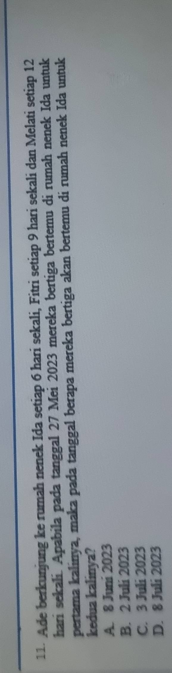 Ade berkunjung ke rumah nenek Ida setiap 6 hari sekali, Fitri setiap 9 hari sekali dan Melati setiap 12
hari sekali. Apabila pada tanggal 27 Mei 2023 mereka bertiga bertemu di rumah nenek Ida untuk
pertama kalinya, maka pada tanggal berapa mereka bertiga akan bertemu di rumah nenek Ida untuk
kedua kalinya?
A. 8 Juni 2023
B. 2 Juli 2023
C. 3 Juli 2023
D. 8 Juli 2023