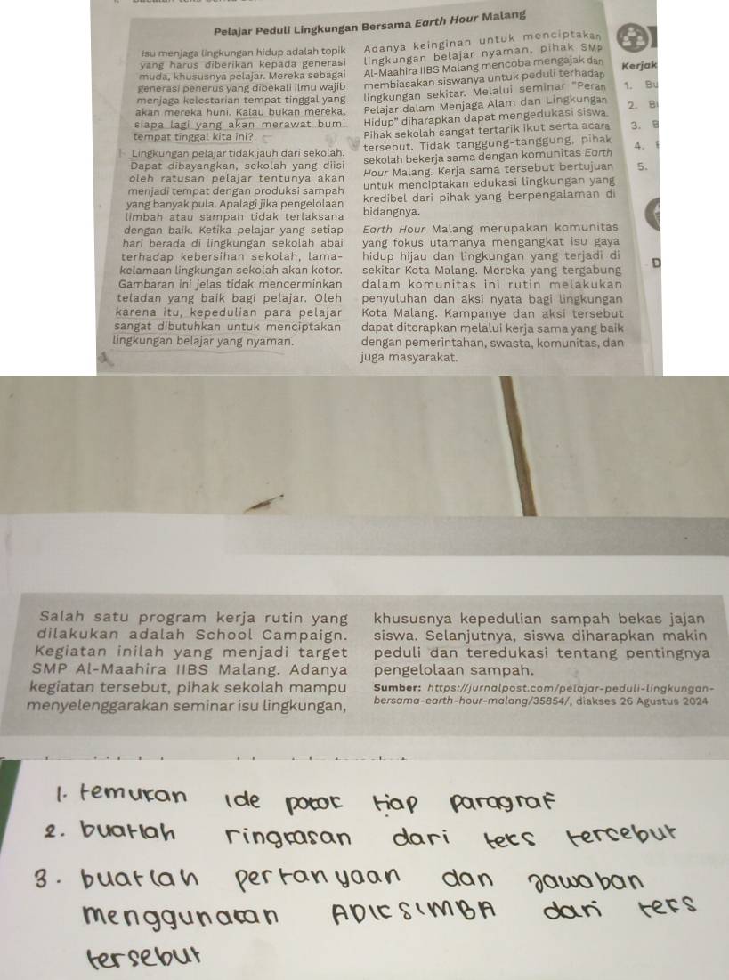 Pelajar Peduli Lingkungan Bersama Eurth Hour Malang
isu menjaga lingkungan hidup adalah topik Adanya keinginan untuk menciptakan
yang harus diberikan kepada generasi lingkungan belajar nyaman, pihak SM a
muda, khususnya pelajar. Mereka sebagai Al-Maahira IIBS Malang mencoba mengajak dan Kerjak
generasi penerus yang dibekali ilmu wajib membiasakan siswanya untuk peduli terhadan
menjaga kelestarian tempat tinggal yang lingkungan sekitar. Melalui seminar "Peran 1. Bu
akan mereka huni. Kalau bukan mereka, Pelajar dalam Menjaga Alam dan Lingkungan
siapa lagi yang akan merawat bumi Hidup'' diharapkan dapat mengedukasi siswa 2. B
tempat tinggal kita ini? Pihak sekolah sangat tertarik ikut serta acara 3. B
Lingkungan pelajar tidak jauh dari sekolah. tersebut. Tidak tanggung-tanggung, pihak 4.1
Dapat dibayangkan, sekolah yang diisi sekolah bekerja sama dengan komunitas Eorth
oleh ratusan pelajar tentunya akar Hour Malang. Kerja sama tersebut bertujuan 5.
menjadi tempat dengan produksi sampah untuk menciptakan edukasi lingkungan yang
yang banyak pula. Apalagi jika pengelolaan kredibel dari pihak yang berpengalaman di
limbah atau sampah tidak terlaksana bidangnya.
dengan baik. Ketika pelajar yang setiap Eorth Hour Malang merupakan komunitas
hari berada di lingkungan sekolah abai yang fokus utamanya mengangkat isu gaya 
terhadap kebersihan sekolah, lama- hidup hijau dan lingkungan yang terjadi d
kelamaan lingkungan sekolah akan kotor. sekitar Kota Malang. Mereka yang tergabung
Gambaran ini jelas tidak mencerminkan dalam komunitas ini rutin melakukan
teladan yang baik bagi pelajar. Oleh penyuluhan dan aksi nyata bagi lingkungan
karena itu, kepedulian para pelajar Kota Malang. Kampanye dan aksi tersebut
sangat dibutuhkan untuk menciptakan dapat diterapkan melalui kerja sama yang baik
lingkungan belajar yang nyaman. dengan pemerintahan, swasta, komunitas, dan
juga masyarakat.
Salah satu program kerja rutin yang khususnya kepedulian sampah bekas jajan
dilakukan adalah School Campaign. siswa. Selanjutnya, siswa diharapkan makin
Kegiatan inilah yang menjadi target peduli dan teredukasi tentang pentingnya
SMP Al-Maahira IIBS Malang. Adanya pengelolaan sampah.
kegiatan tersebut, pihak sekolah mampu Sumber: https://jurnalpost.com/pelajar-peduli-lingkungan-
menyelenggarakan seminar isu lingkungan, bersama-earth-hour-malang/35854/, diakses 26 Agustus 2024