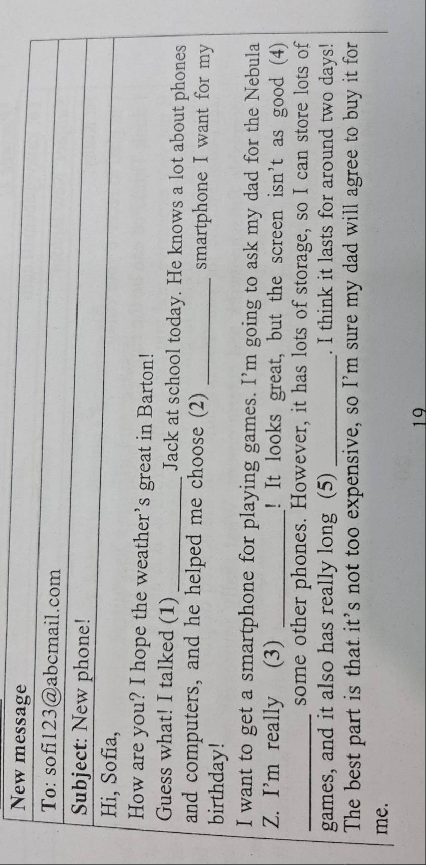 New message 
To: sofi123@abcmail.com 
Subject: New phone! 
Hi, Sofia, 
How are you? I hope the weather’s great in Barton! 
Guess what! I talked (1) _Jack at school today. He knows a lot about phones 
and computers, and he helped me choose (2) _smartphone I want for my 
birthday! 
I want to get a smartphone for playing games. I’m going to ask my dad for the Nebula 
Z. I’m really (3) _! It looks great, but the screen isn’t as good (4) 
_some other phones. However, it has lots of storage, so I can store lots of 
games, and it also has really long (5) _. I think it lasts for around two days! 
The best part is that it’s not too expensive, so I’m sure my dad will agree to buy it for 
me. 
19