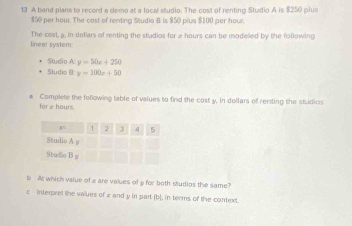 A band plans to record a demo at a local studio. The cost of renting Studio A is $250 plus
$50 per hour. The cost of renting Studio B is $50 plus $100 per hour.
The cost, y, in dollars of renting the studios for æ hours can be modeled by the following
linear system:
Studio q= y=50x+250
Studio B:y=100x+50
a Complete the following table of values to find the cost y, in dollars of renting the studios
for x hours.
b At which value of xare values of y for both studios the same?
c Interpret the values of £ and y in part (b), in terms of the context.