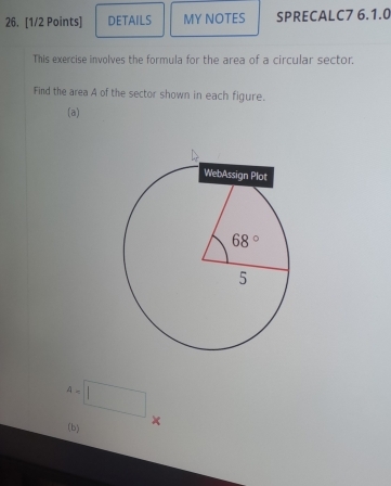 DETAILS MY NOTES SPRECALC7 6.1.0
This exercise involves the formula for the area of a circular sector.
Find the area A of the sector shown in each figure.
(a)
A=□
(b) ×