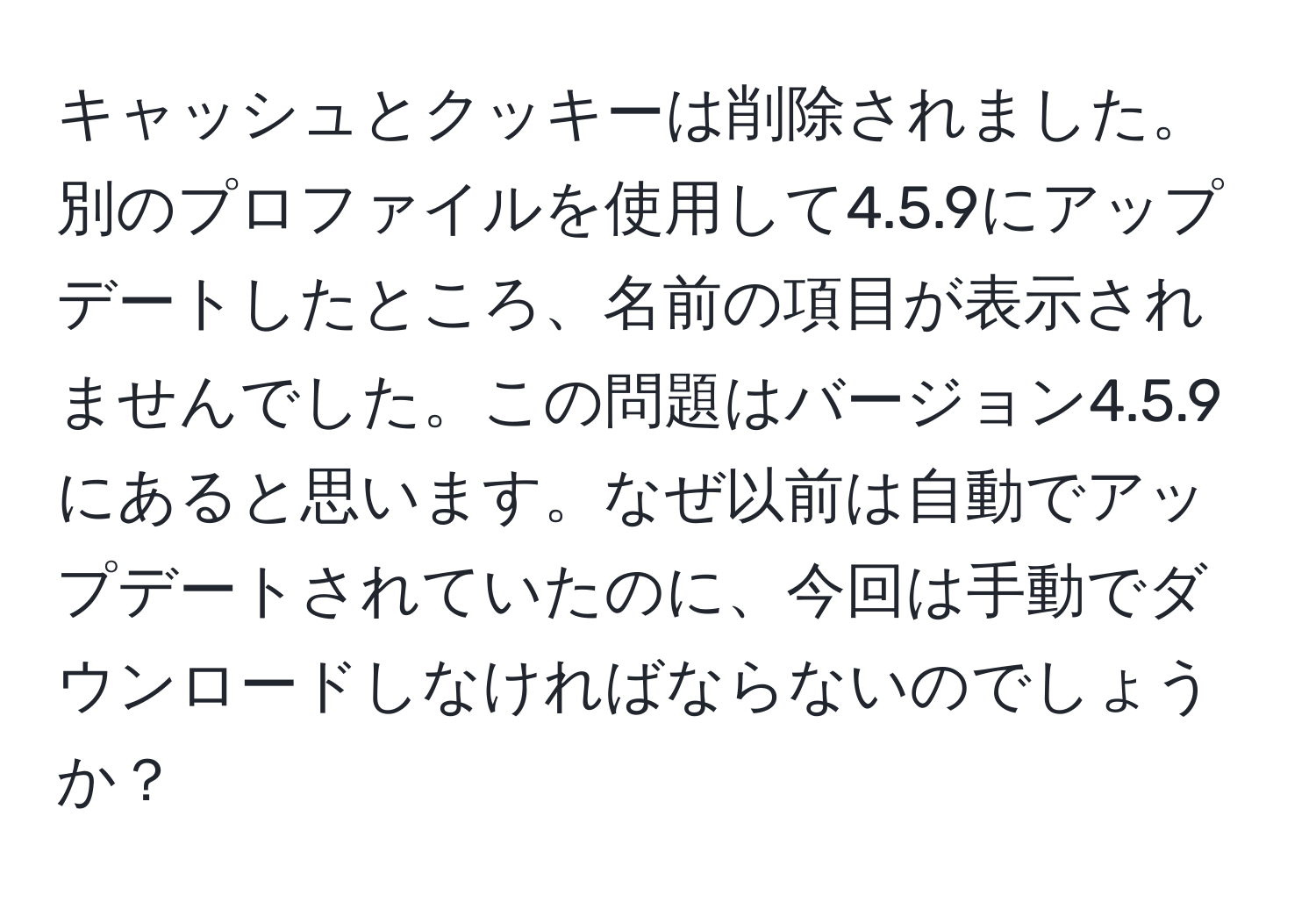 キャッシュとクッキーは削除されました。別のプロファイルを使用して4.5.9にアップデートしたところ、名前の項目が表示されませんでした。この問題はバージョン4.5.9にあると思います。なぜ以前は自動でアップデートされていたのに、今回は手動でダウンロードしなければならないのでしょうか？