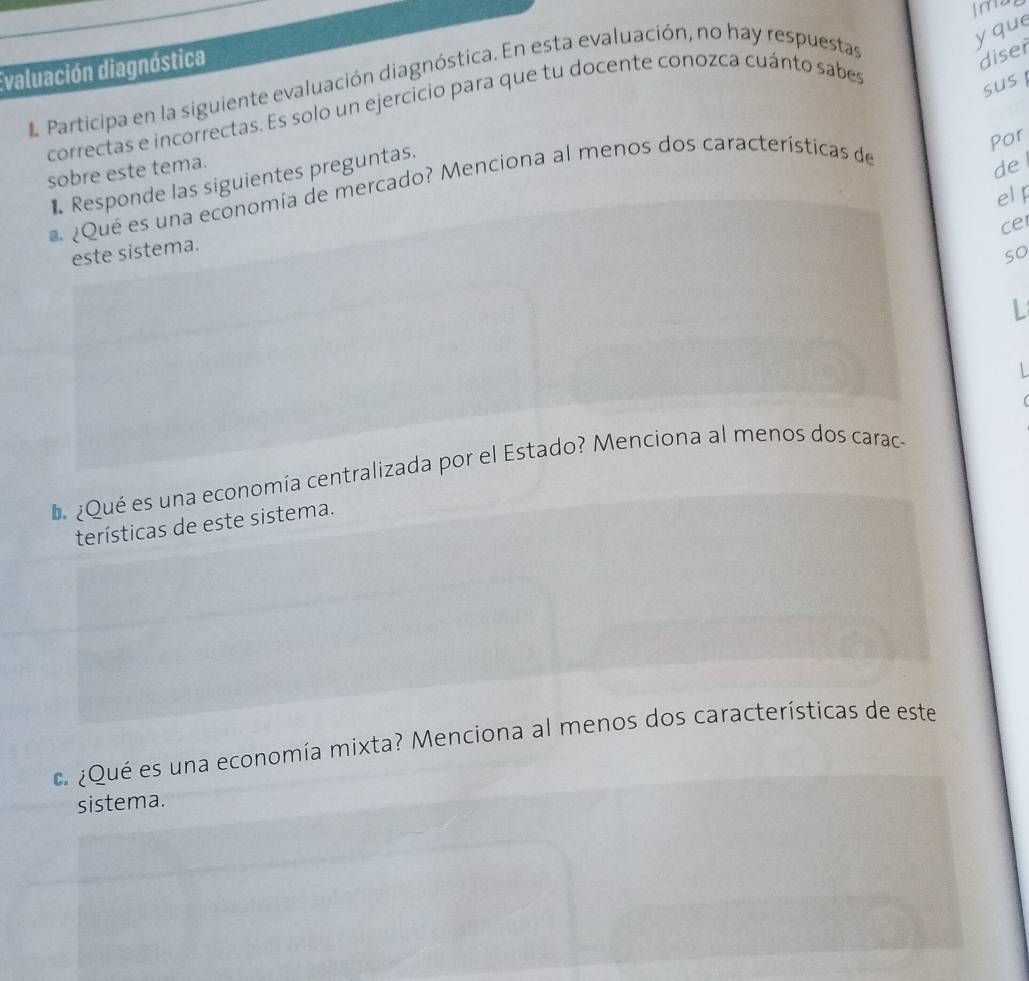 Imal 
y que 
Evaluación diagnóstica 
Participa en la siguiente evaluación diagnóstica. En esta evaluación, no hay respuestas 
diser 
correctas e incorrectas. Es solo un ejercicio para que tu docente conozca cuánto sabes 
sus 
Por 
sobre este tema. 
. Responde las siguientes preguntas. 
¿Qué es una economía de mercado? Menciona al menos dos características de 
de 
el f 
cer 
este sistema. 
so 
L 
E ¿Qué es una economía centralizada por el Estado? Menciona al menos dos caraca 
terísticas de este sistema. 
e. ¿Qué es una economía mixta? Menciona al menos dos características de este 
sistema.