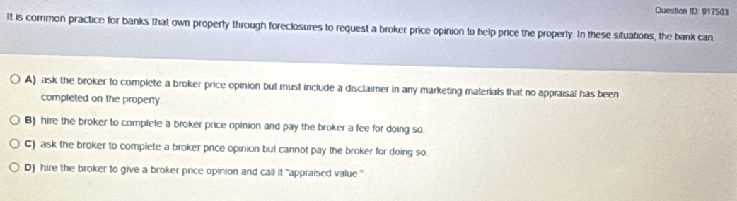 Question ID 917563
It is common practice for banks that own property through foreclosures to request a broker price opinion to help price the property. In these situations, the bank can
A) ask the broker to complete a broker price opinion but must include a disclaimer in any marketing materials that no appraisal has been
completed on the property
B) hire the broker to complete a broker price opinion and pay the broker a fee for doing so.
C) ask the broker to complete a broker price opinion but cannot pay the broker for doing so
D) hire the broker to give a broker price opinion and call it "appraised value ."