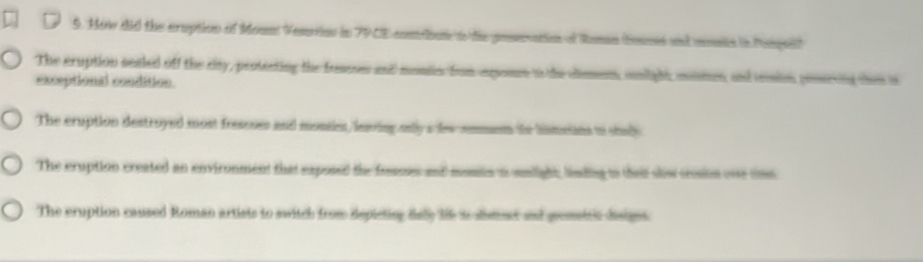 How did the cruption of Moun Vesrins in 79CE comdiai o te poseaio of Rama (feusis and mnsite in Pspeil)
The cruption sealed off the rty, protecting the fraeses and monin from exponcs to the clsman, snilight, momes, and tession prssrving thei is
exceptional condition
The cruption destroyed most fressoes and monsies, leaving oly a lew semem to himstins to shul
The cruption created an environment that exposed the famces and munin ios snlight, linding io their sis cosion ove tme
The eruption caused Roman artists to switch from depieting dally lie to dimest and gremsicc disignt.