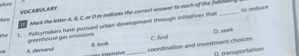 efore
VOCABULARY
to reduce
Mark the letter A, B, C, or D to indicate the correct answer to each of the followinlg
fore
the 1. Policymakers have pursued urban development through initiatives that
D. seek
C. find
greenhouse gas emissions
ires intensive coordination and investment choices.
re A. demand B. look_
D. transportation