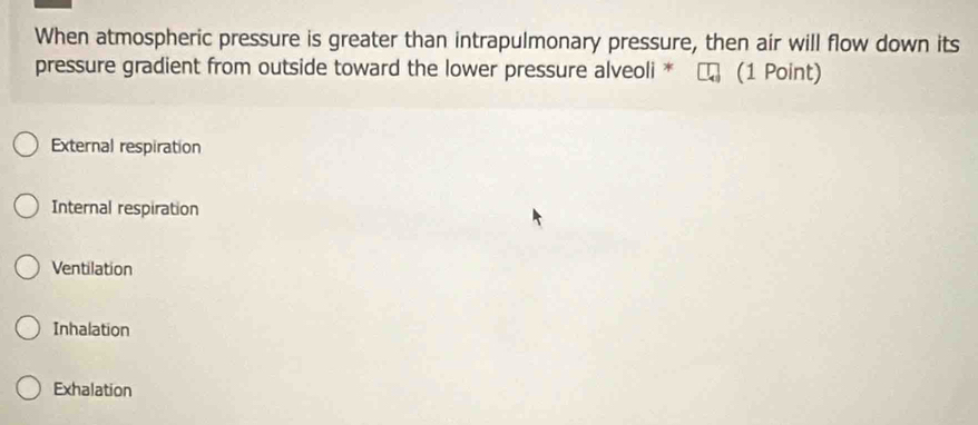 When atmospheric pressure is greater than intrapulmonary pressure, then air will flow down its
pressure gradient from outside toward the lower pressure alveoli * (1 Point)
External respiration
Internal respiration
Ventilation
Inhalation
Exhalation