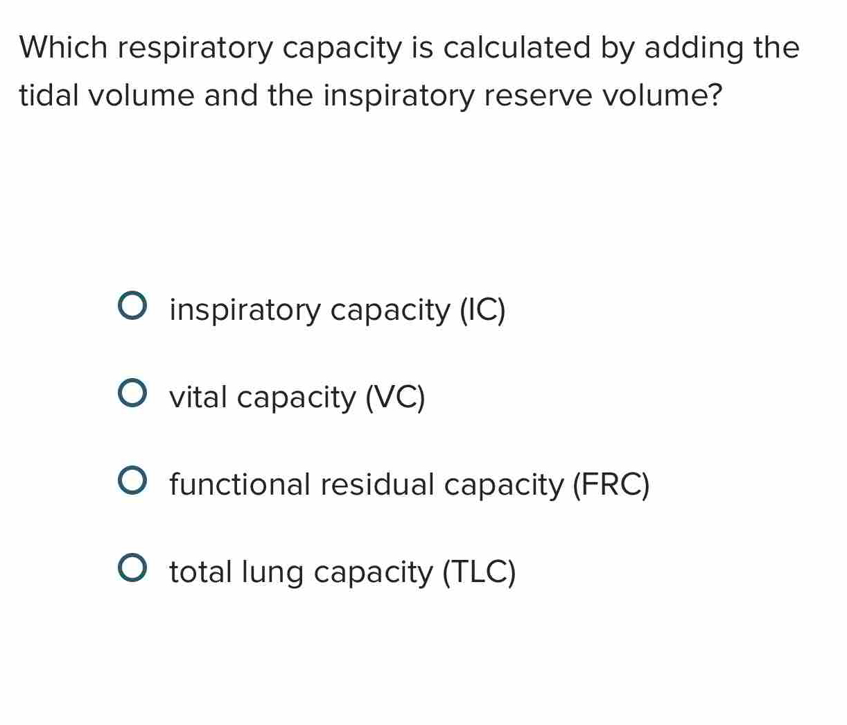 Which respiratory capacity is calculated by adding the
tidal volume and the inspiratory reserve volume?
inspiratory capacity (IC)
vital capacity (VC)
functional residual capacity (FRC)
total lung capacity (TLC)