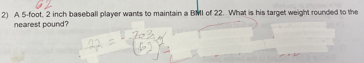 A 5-foot, 2 inch baseball player wants to maintain a BMI of 22. What is his target weight rounded to the 
nearest pound?