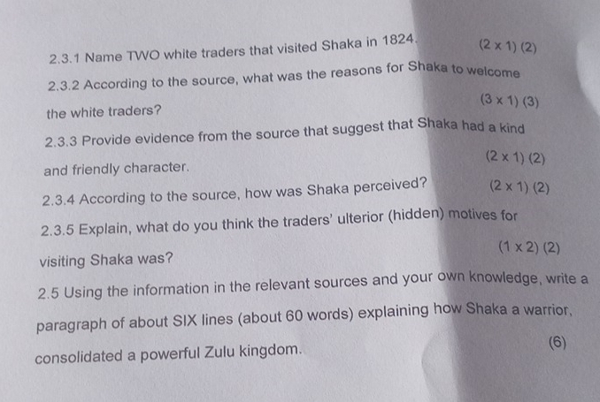 Name TWO white traders that visited Shaka in 1824. (2* 1)(2)
2.3.2 According to the source, what was the reasons for Shaka to welcome
(3* 1)(3)
the white traders?
2.3.3 Provide evidence from the source that suggest that Shaka had a kind
and friendly character. (2* 1)(2)
2.3.4 According to the source, how was Shaka perceived? (2* 1)(2)
2.3.5 Explain, what do you think the traders' ulterior (hidden) motives for
visiting Shaka was? (1* 2)(2)
2.5 Using the information in the relevant sources and your own knowledge, write a
paragraph of about SIX lines (about 60 words) explaining how Shaka a warrior.
consolidated a powerful Zulu kingdom.
(6)