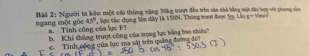 Người ta kéo một cái thùng nặng 30kg trượt đều trên sản nhà bằng một dây hợp với phương năm 
ngang một góc 45° , lực tác dụng lên dây là 150N. Thùng trượt được 5m. Lây g=10m/s^2. 
a. Tính công của lực F? 
b. Khi thùng trượt công của trọng lực bằng bao nhiêu? 
c. Tính cộng của lực ma sát trên quãng đường độ?