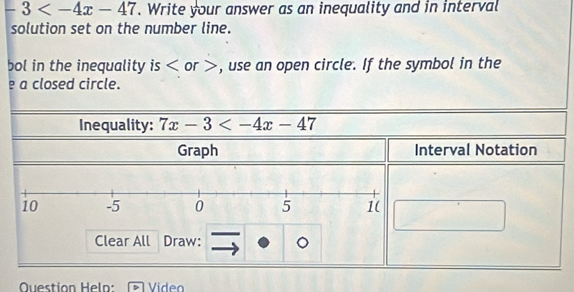 -3 . Write your answer as an inequality and in interval 
solution set on the number line. 
bol in the inequality is or , use an open circle. If the symbol in the 
e a closed circle. 
Inequality: 7x-3
Graph Interval Notation 
Clear All Draw: 
Question Helo: Video