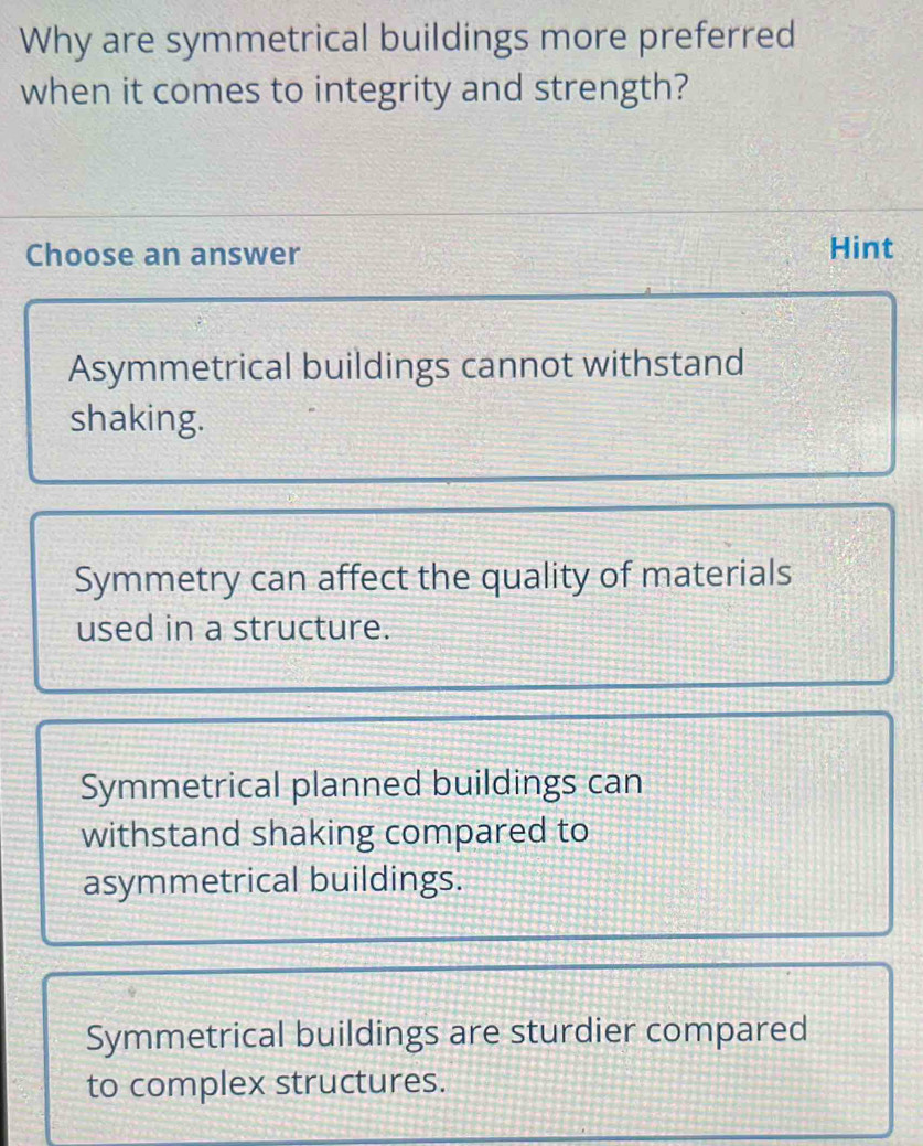 Why are symmetrical buildings more preferred
when it comes to integrity and strength?
Choose an answer Hint
Asymmetrical buildings cannot withstand
shaking.
Symmetry can affect the quality of materials
used in a structure.
Symmetrical planned buildings can
withstand shaking compared to
asymmetrical buildings.
Symmetrical buildings are sturdier compared
to complex structures.