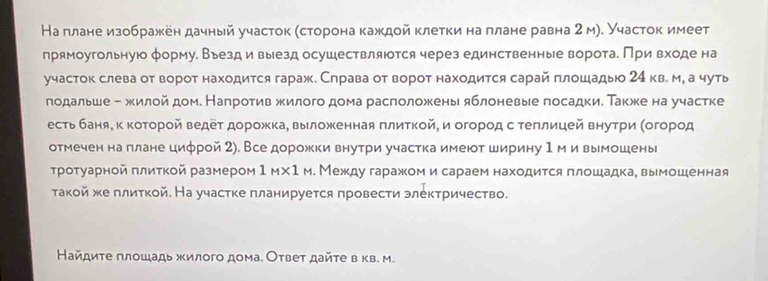 На плане изображен дачный участок (сторона каждой клетки на πлане равна 2 м). Участок имеет
прямоугольную φормуе Вьезд и выезд осушествляюотся через единственные ворота, При входе на
участок слева от ворот находится гараж. Справа от ворот находится сарай πлошадыюо 24 кв. м, а чуть
подальше - жилой дом. Налротив жилого дома расположень яблоневые посадки. Также на участке
есть баняе κ Κоτοрοй Βедеτ дорοжка, выложенная πлиткοй, и огорοд сτеπлицей вηуτри Κοгорοд
отмечен наπлане цифрой 2). Все дорожки внутри участка имеют ширину 1 м и вымошены
Τротуарной πлиткой размером 1_M* 1_M. Между гаражом и сараем находится πлошадка, вымошенная
такой же πлиткой. На участке πланируется πровести электричество.
Найдите πлошадь жилого дома. Оτвет дайτе в кв. м.