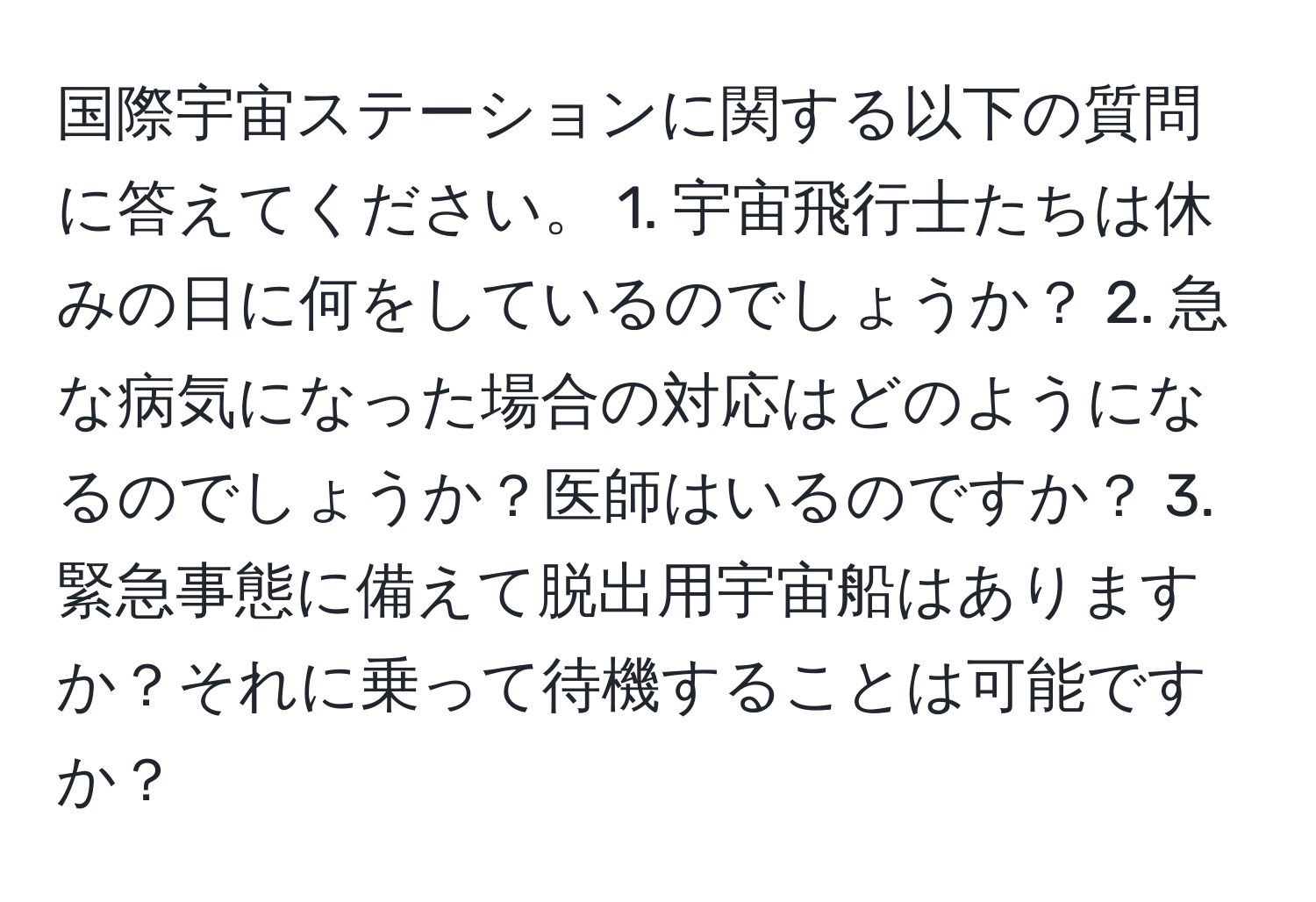 国際宇宙ステーションに関する以下の質問に答えてください。 1. 宇宙飛行士たちは休みの日に何をしているのでしょうか？ 2. 急な病気になった場合の対応はどのようになるのでしょうか？医師はいるのですか？ 3. 緊急事態に備えて脱出用宇宙船はありますか？それに乗って待機することは可能ですか？