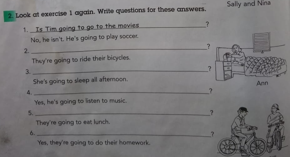 Look at exercise 1 again. Write questions for these answers. Sally and Nina 
1. Is Tim going to go to the movies_ 
? 
No, he isn't. He's going to play soccer. 
? 
2. 
_ 
They're going to ride their bicycles. 
3._ 
？ 
She's going to sleep all afternoon. 
4. _ 
? 
Yes, he's going to listen to music. 
5._ 
？ 
They're going to eat lunch. 
6._ 
? 
Yes, they're going to do their homework.