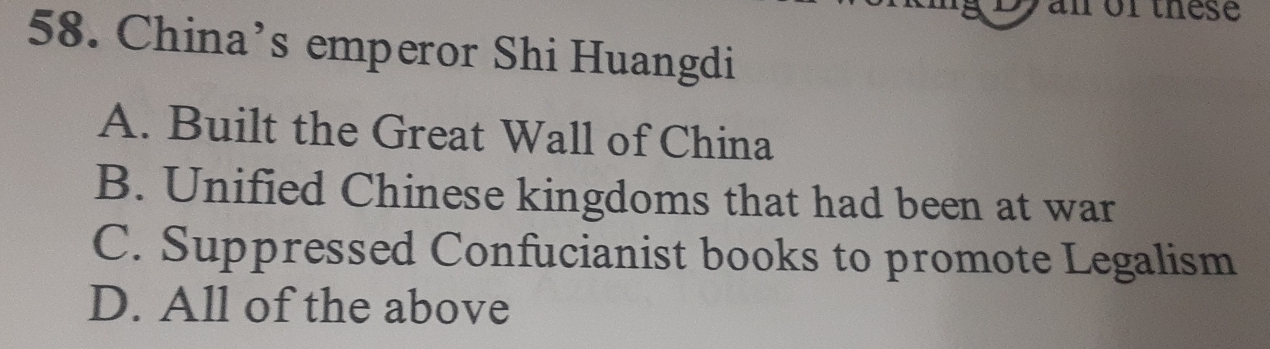 an or these
58. China’s emperor Shi Huangdi
A. Built the Great Wall of China
B. Unified Chinese kingdoms that had been at war
C. Suppressed Confucianist books to promote Legalism
D. All of the above