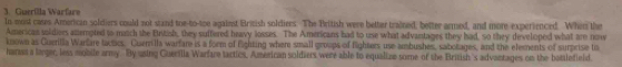 Guerilla Warfare 
In moist cases American soldiers could not stand toe-to-toe agaiest British soldiers. The British were better trained, better armed, and more experienced. When the 
Americas soldiers amempted to match the British, they suffered heavy losses. The Americans had to use what advantages they had, so they developed what are now 
known as Guerilla Warfare lactics. Currrilla warfare is a form of fighting where small groups of fighters use ambushes, sabotages, and the elements of surprise to 
hansa a larger, less mobile army. By using Guerilla Warfare tactics, American soldiers were able to equalize some of the British 's advantages on the battlefield.