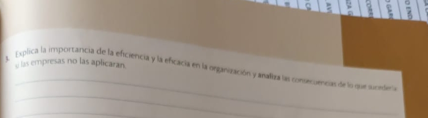 ς p 
。 
z 
si las empresas no las aplicaran 
_ 
_ 
Explica la importancia de la eficiencia y la efcacia en la organización y analiza las consecuencias de lo que sucediería 
_