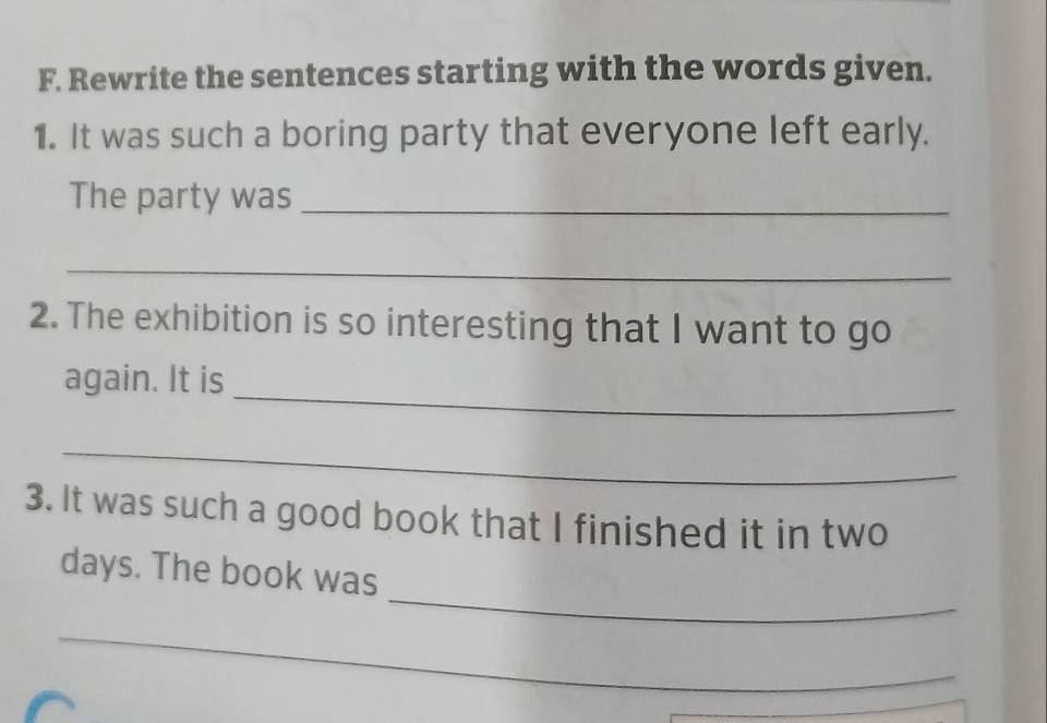 Rewrite the sentences starting with the words given. 
1. It was such a boring party that everyone left early. 
The party was_ 
_ 
2. The exhibition is so interesting that I want to go 
_ 
again. It is 
_ 
3. It was such a good book that I finished it in two 
_ 
days. The book was 
_