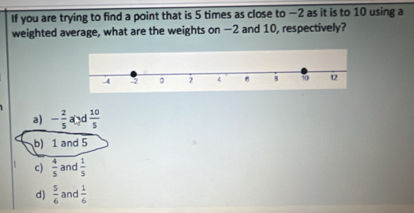 If you are trying to find a point that is 5 times as close to −2 as it is to 10 using a
weighted average, what are the weights on −2 and 10, respectively?
a) - 2/5  and  10/5 
b) 1 and 5
c)  4/5  and  1/5 
d)  5/6  and  1/6 