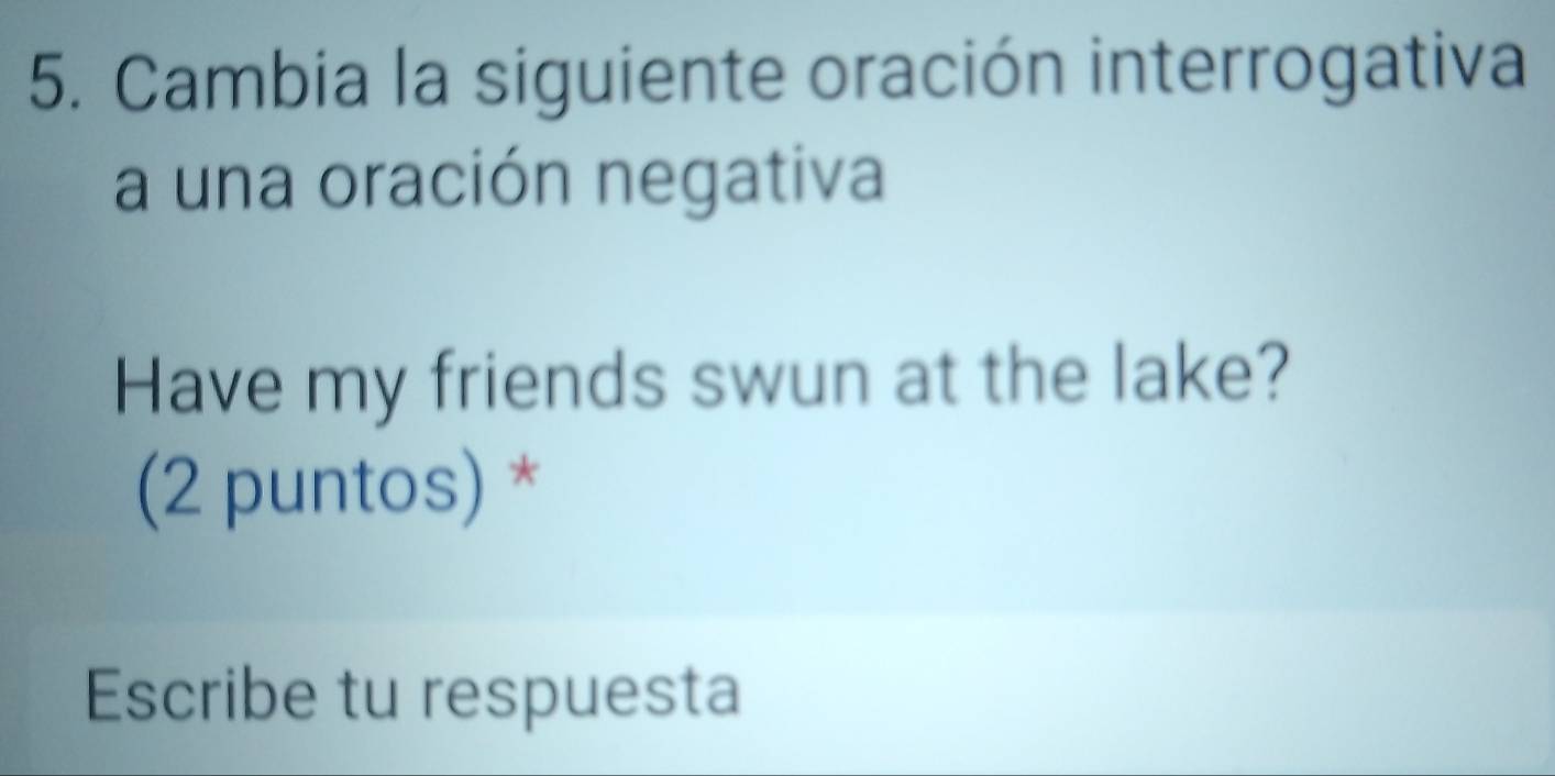 Cambia la siguiente oración interrogativa 
a una oración negativa 
Have my friends swun at the lake? 
(2 puntos) * 
Escribe tu respuesta