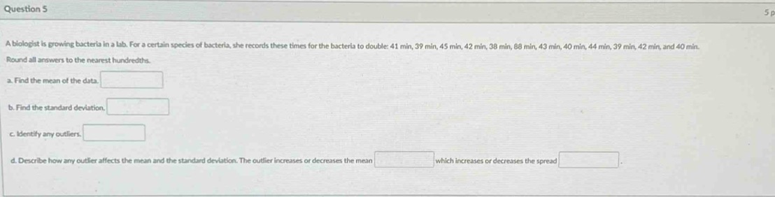 A biologist is growing bacteria in a lab. For a certain species of bacteria, she records these times for the bacteria to double: 41 min, 39 min, 45 min, 42 min, 38 min, 88 min, 43 min, 40 min, 44 min, 39 min, 42 min, and 40 min. 
Round all answers to the nearest hundredths. 
a. Find the mean of the data □ 
b. Find the standard deviation. □ 
c. Identify any outliers. □ 
d. Describe how any outlier affects the mean and the standard deviation. The outlier increases or decreases the mean □ which increases or decreases the spread □.