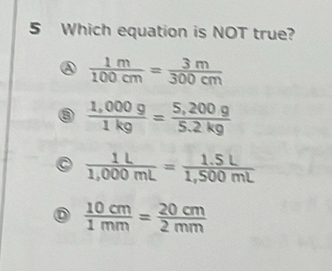 Which equation is NOT true?
④  1m/100cm = 3m/300cm 
③  (1,000g)/1kg = (5,200g)/5.2kg 
 1L/1,000mL = (1.5L)/1,500mL 
D  10cm/1mm = 20cm/2mm 