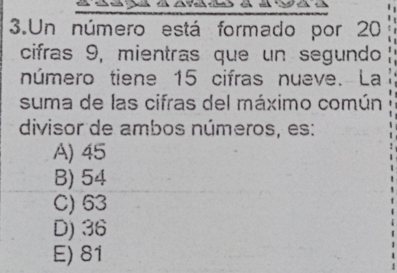 Un número está formado por 20
cifras 9, mientras que un segundo
número tiene 15 cifras nueve. La
suma de las cifras del máximo común
divisor de ambos números, es:
A) 45
B) 54
C) 63
D) 36
E) 81