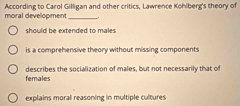 According to Carol Gilligan and other critics, Lawrence Kohlberg's theory of
moral development_
.
should be extended to males
is a comprehensive theory without missing components
describes the socialization of males, but not necessarily that of
females
explains moral reasoning in multiple cultures