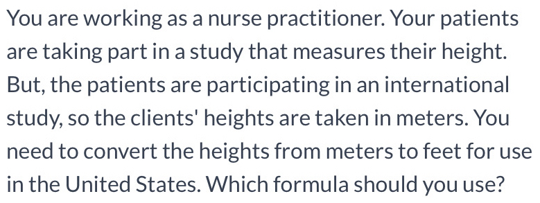 You are working as a nurse practitioner. Your patients 
are taking part in a study that measures their height. 
But, the patients are participating in an international 
study, so the clients' heights are taken in meters. You 
need to convert the heights from meters to feet for use 
in the United States. Which formula should you use?